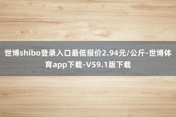 世博shibo登录入口最低报价2.94元/公斤-世博体育app下载-V59.1版下载