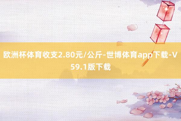 欧洲杯体育收支2.80元/公斤-世博体育app下载-V59.1版下载