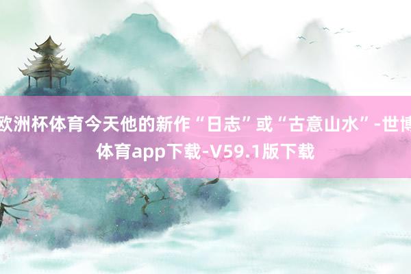 欧洲杯体育今天他的新作“日志”或“古意山水”-世博体育app下载-V59.1版下载