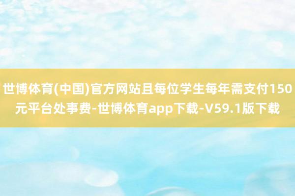 世博体育(中国)官方网站且每位学生每年需支付150元平台处事费-世博体育app下载-V59.1版下载