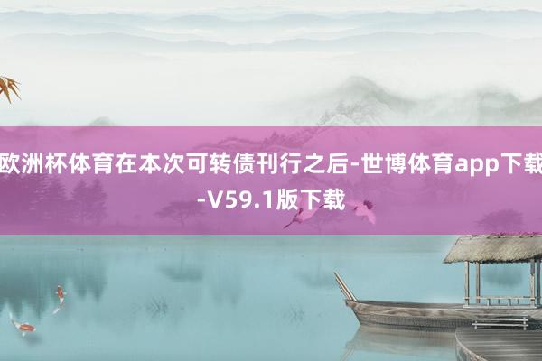 欧洲杯体育在本次可转债刊行之后-世博体育app下载-V59.1版下载