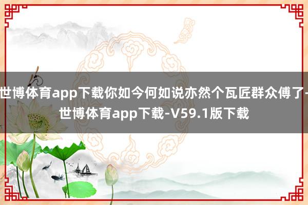 世博体育app下载你如今何如说亦然个瓦匠群众傅了-世博体育app下载-V59.1版下载