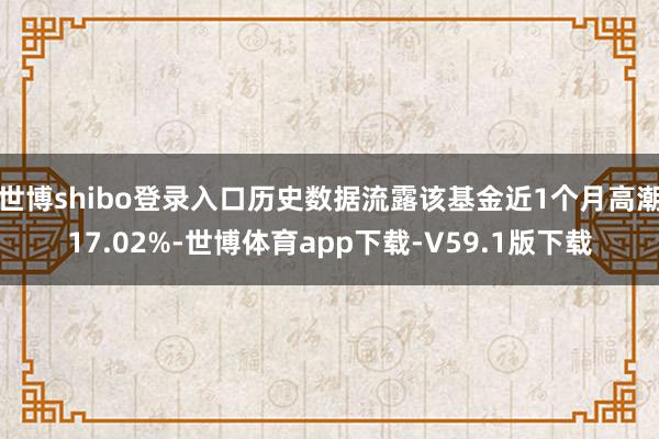 世博shibo登录入口历史数据流露该基金近1个月高潮17.02%-世博体育app下载-V59.1版下载