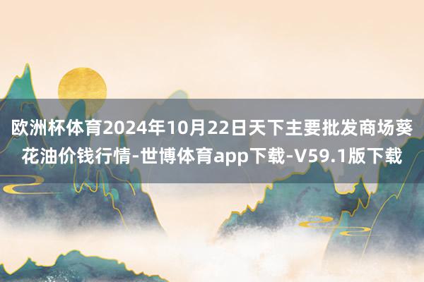 欧洲杯体育2024年10月22日天下主要批发商场葵花油价钱行情-世博体育app下载-V59.1版下载