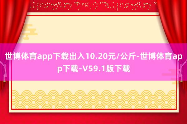 世博体育app下载出入10.20元/公斤-世博体育app下载-V59.1版下载