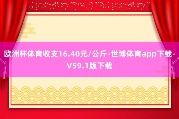 欧洲杯体育收支16.40元/公斤-世博体育app下载-V59.1版下载