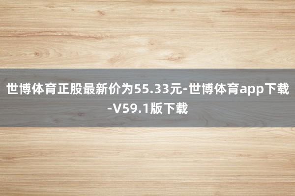 世博体育正股最新价为55.33元-世博体育app下载-V59.1版下载