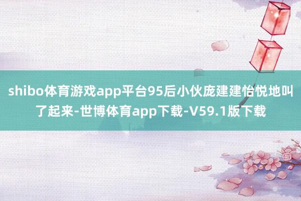 shibo体育游戏app平台95后小伙庞建建怡悦地叫了起来-世博体育app下载-V59.1版下载