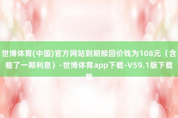 世博体育(中国)官方网站到期赎回价钱为108元（含临了一期利息）-世博体育app下载-V59.1版下载