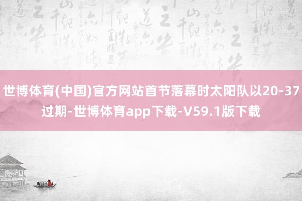 世博体育(中国)官方网站首节落幕时太阳队以20-37过期-世博体育app下载-V59.1版下载