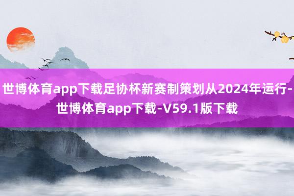 世博体育app下载足协杯新赛制策划从2024年运行-世博体育app下载-V59.1版下载