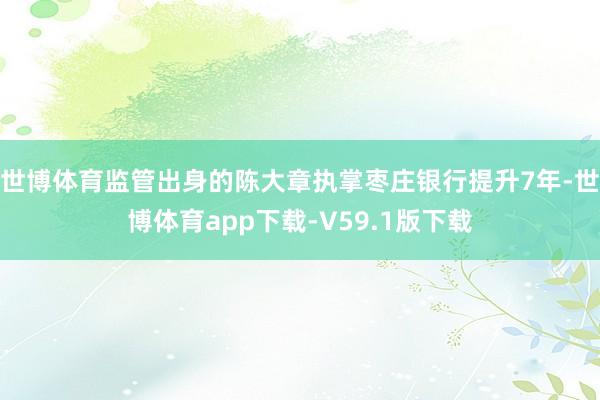 世博体育监管出身的陈大章执掌枣庄银行提升7年-世博体育app下载-V59.1版下载