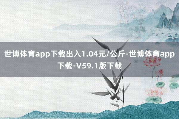 世博体育app下载出入1.04元/公斤-世博体育app下载-V59.1版下载