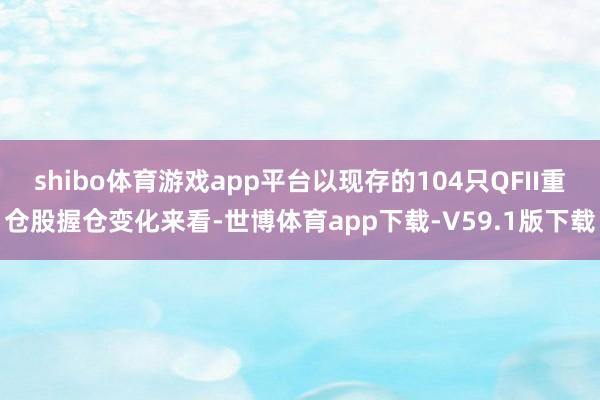 shibo体育游戏app平台以现存的104只QFII重仓股握仓变化来看-世博体育app下载-V59.1版下载