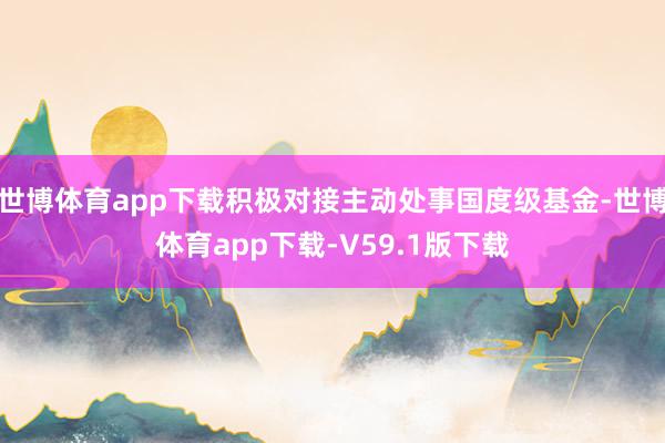 世博体育app下载积极对接主动处事国度级基金-世博体育app下载-V59.1版下载