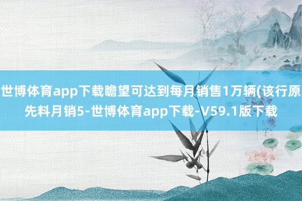 世博体育app下载瞻望可达到每月销售1万辆(该行原先料月销5-世博体育app下载-V59.1版下载