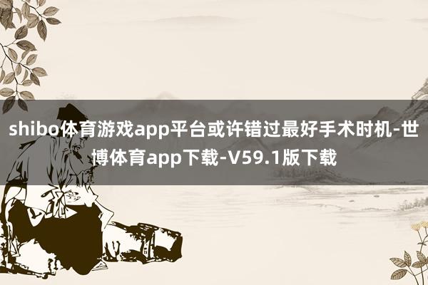 shibo体育游戏app平台或许错过最好手术时机-世博体育app下载-V59.1版下载