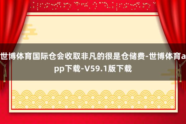 世博体育国际仓会收取非凡的很是仓储费-世博体育app下载-V59.1版下载