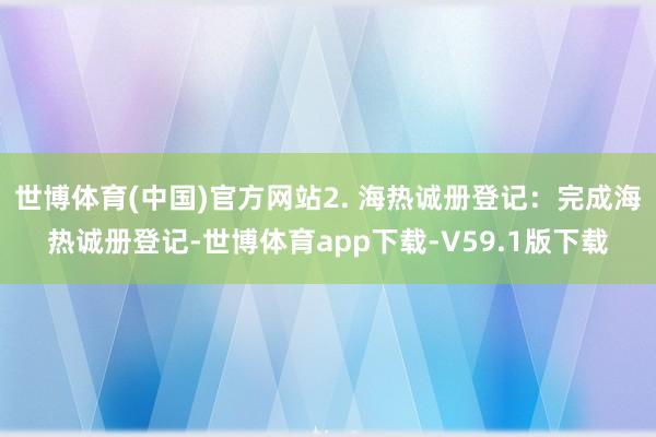 世博体育(中国)官方网站2. 海热诚册登记：完成海热诚册登记-世博体育app下载-V59.1版下载