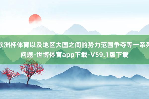 欧洲杯体育以及地区大国之间的势力范围争夺等一系列问题-世博体育app下载-V59.1版下载