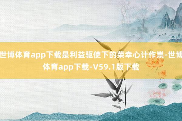 世博体育app下载是利益驱使下的荣幸心计作祟-世博体育app下载-V59.1版下载