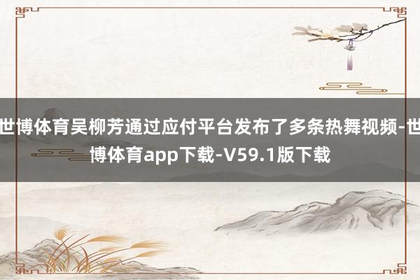 世博体育吴柳芳通过应付平台发布了多条热舞视频-世博体育app下载-V59.1版下载