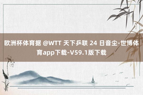 欧洲杯体育据 @WTT 天下乒联 24 日音尘-世博体育app下载-V59.1版下载