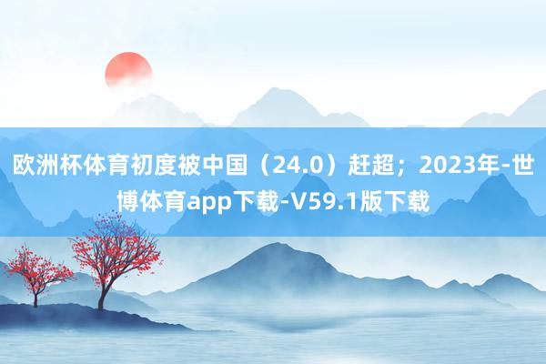 欧洲杯体育初度被中国（24.0）赶超；2023年-世博体育app下载-V59.1版下载