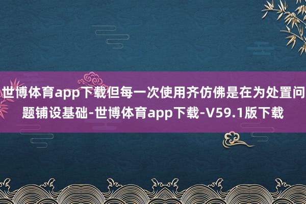 世博体育app下载但每一次使用齐仿佛是在为处置问题铺设基础-世博体育app下载-V59.1版下载