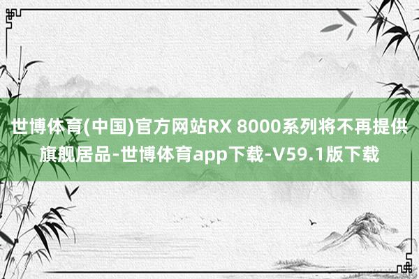 世博体育(中国)官方网站RX 8000系列将不再提供旗舰居品-世博体育app下载-V59.1版下载