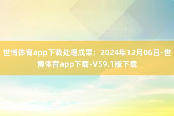 世博体育app下载处理成果：2024年12月06日-世博体育app下载-V59.1版下载