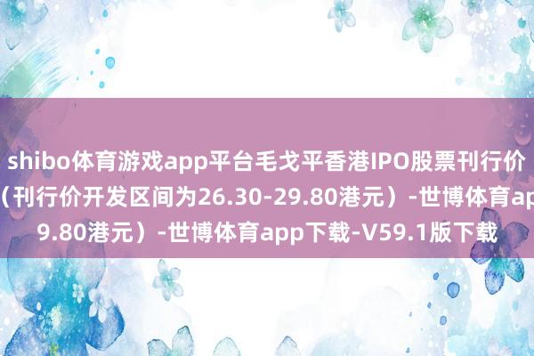 shibo体育游戏app平台毛戈平香港IPO股票刊行价定在每股29.80港元（刊行价开发区间为26.30-29.80港元）-世博体育app下载-V59.1版下载