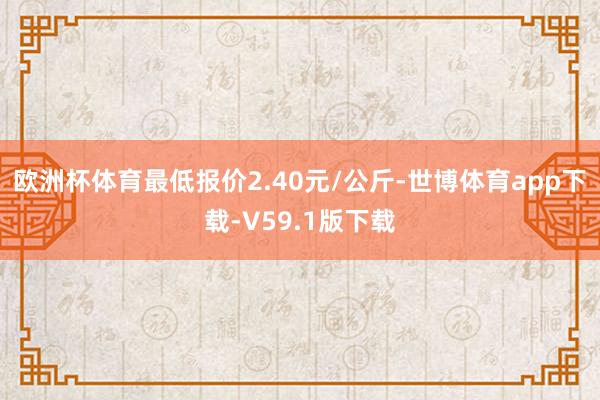 欧洲杯体育最低报价2.40元/公斤-世博体育app下载-V59.1版下载