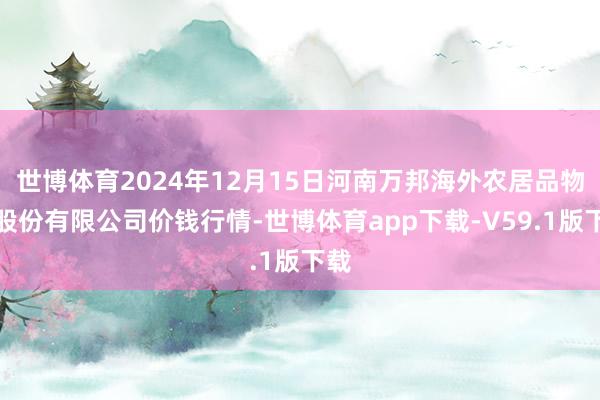 世博体育2024年12月15日河南万邦海外农居品物流股份有限公司价钱行情-世博体育app下载-V59.1版下载