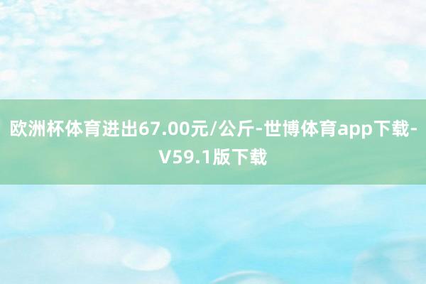 欧洲杯体育进出67.00元/公斤-世博体育app下载-V59.1版下载