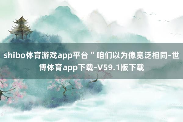 shibo体育游戏app平台＂咱们以为像宽泛相同-世博体育app下载-V59.1版下载