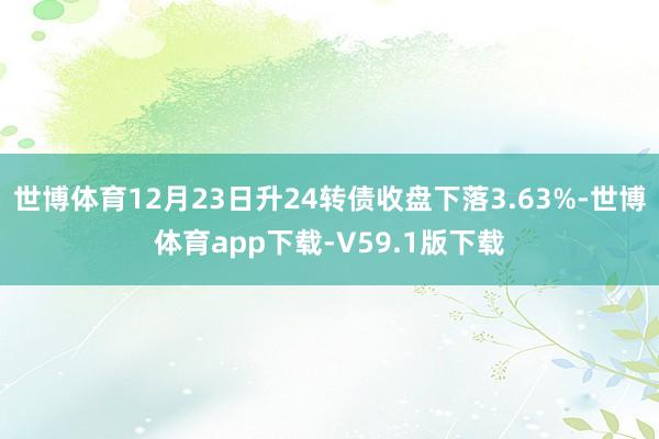 世博体育12月23日升24转债收盘下落3.63%-世博体育app下载-V59.1版下载