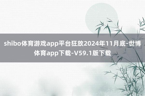 shibo体育游戏app平台狂放2024年11月底-世博体育app下载-V59.1版下载