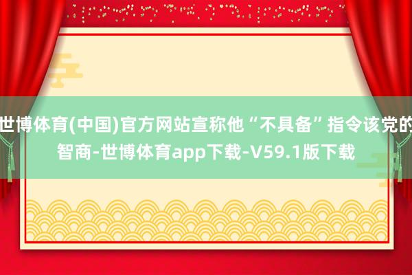 世博体育(中国)官方网站宣称他“不具备”指令该党的智商-世博体育app下载-V59.1版下载