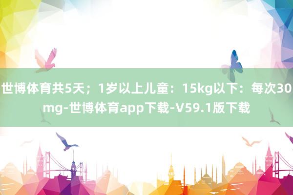 世博体育共5天；1岁以上儿童：15kg以下：每次30mg-世博体育app下载-V59.1版下载