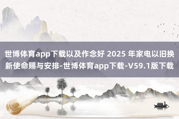 世博体育app下载以及作念好 2025 年家电以旧换新使命赐与安排-世博体育app下载-V59.1版下载