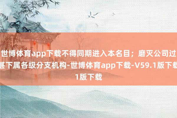 世博体育app下载不得同期进入本名目；磨灭公司过甚下属各级分支机构-世博体育app下载-V59.1版下载