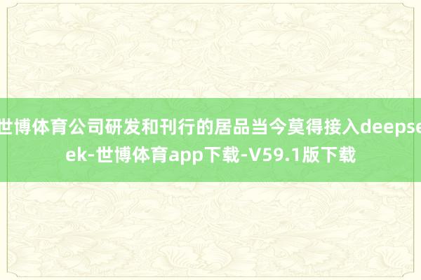 世博体育公司研发和刊行的居品当今莫得接入deepseek-世博体育app下载-V59.1版下载