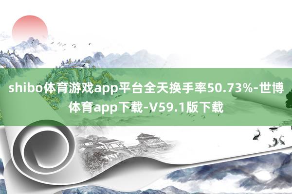 shibo体育游戏app平台全天换手率50.73%-世博体育app下载-V59.1版下载